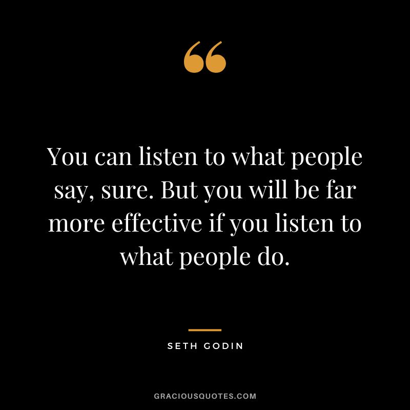 You can listen to what people say, sure. But you will be far more effective if you listen to what people do. - Seth Godin