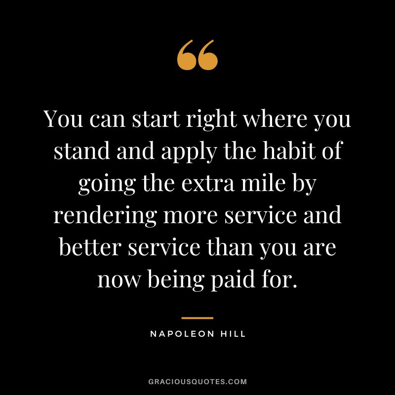 You can start right where you stand and apply the habit of going the extra mile by rendering more service and better service than you are now being paid for. - Napoleon Hill