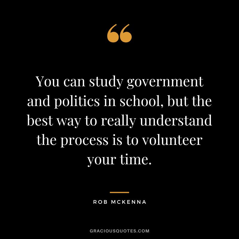 You can study government and politics in school, but the best way to really understand the process is to volunteer your time. - Rob McKenna