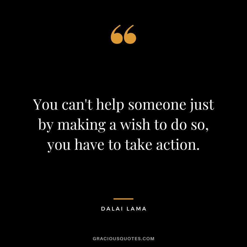 You can't help someone just by making a wish to do so, you have to take action. - Dalai Lama