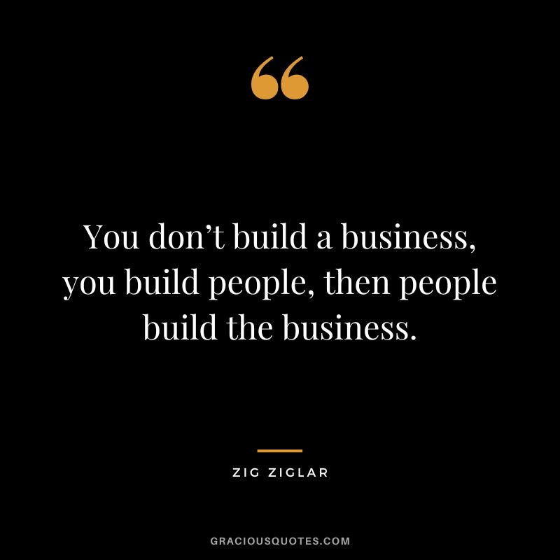 You don’t build a business, you build people, then people build the business. - Zig Ziglar
