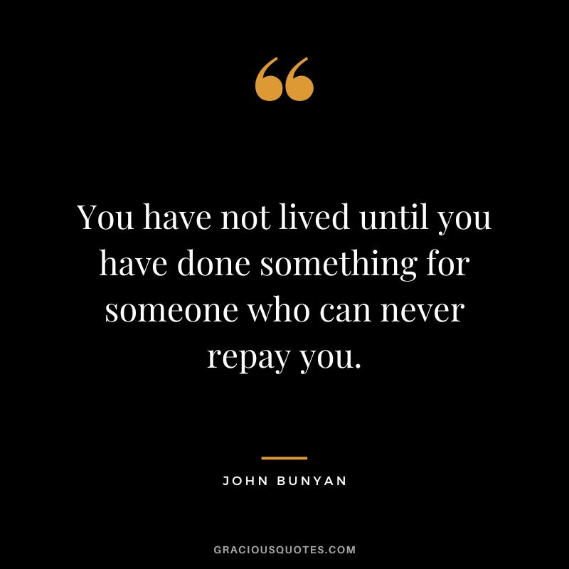 You have not lived until you have done something for someone who can never repay you. - John Bunyan