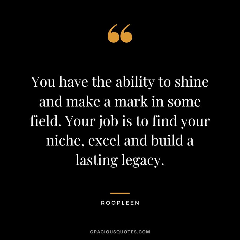 You have the ability to shine and make a mark in some field. Your job is to find your niche, excel and build a lasting legacy. - Roopleen