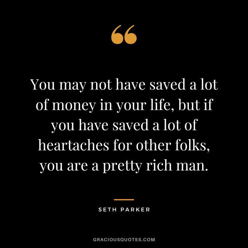 You may not have saved a lot of money in your life, but if you have saved a lot of heartaches for other folks, you are a pretty rich man. - Seth Parker