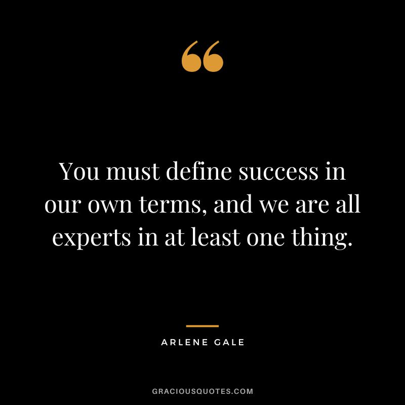 You must define success in our own terms, and we are all experts in at least one thing. - Arlene Gale