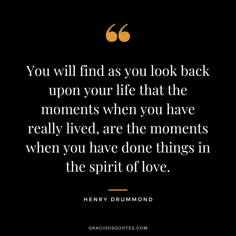 You will find as you look back upon your life that the moments when you have really lived, are the moments when you have done things in the spirit of love. - Henry Drummond