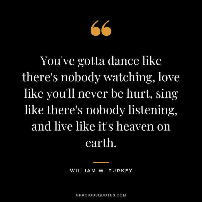 You've gotta dance like there's nobody watching, love like you'll never be hurt, sing like there's nobody listening, and live like it's heaven on earth. - William W. Purkey