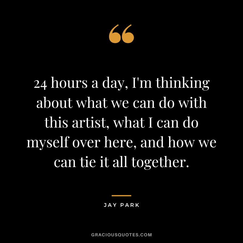24 hours a day, I'm thinking about what we can do with this artist, what I can do myself over here, and how we can tie it all together.