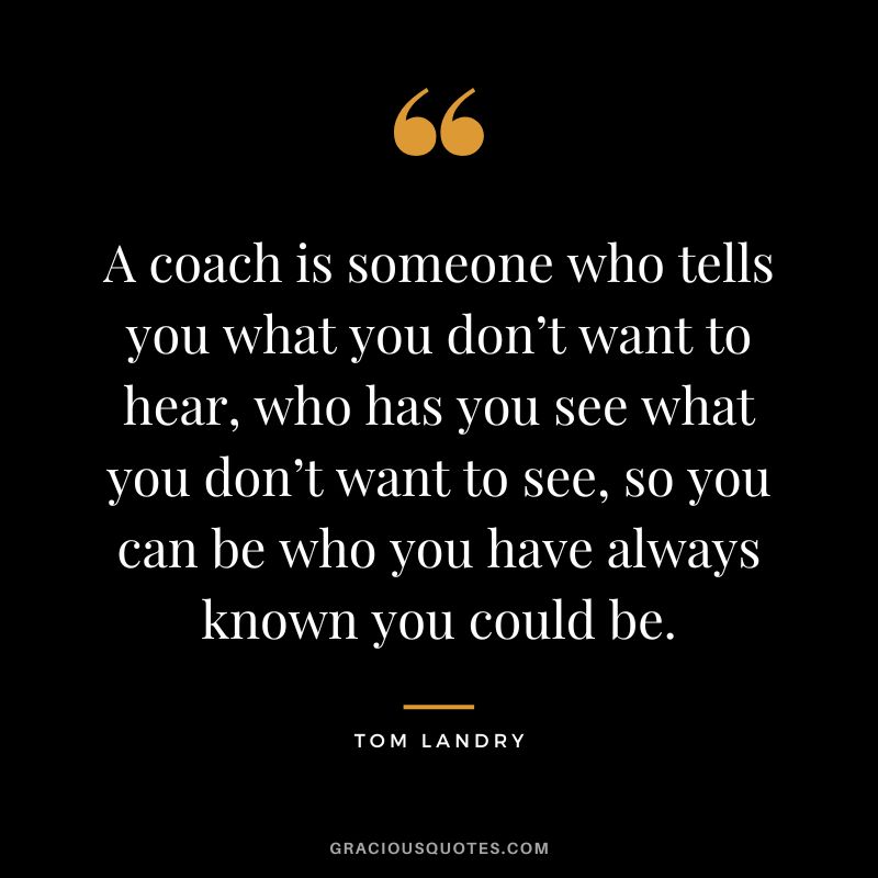 A coach is someone who tells you what you don’t want to hear, who has you see what you don’t want to see, so you can be who you have always known you could be.