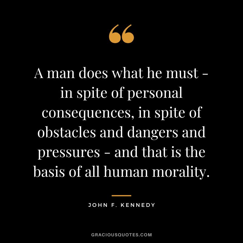 A man does what he must - in spite of personal consequences, in spite of obstacles and dangers and pressures - and that is the basis of all human morality. - John F. Kennedy