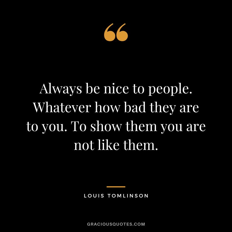 Always be nice to people. Whatever how bad they are to you. To show them you are not like them.