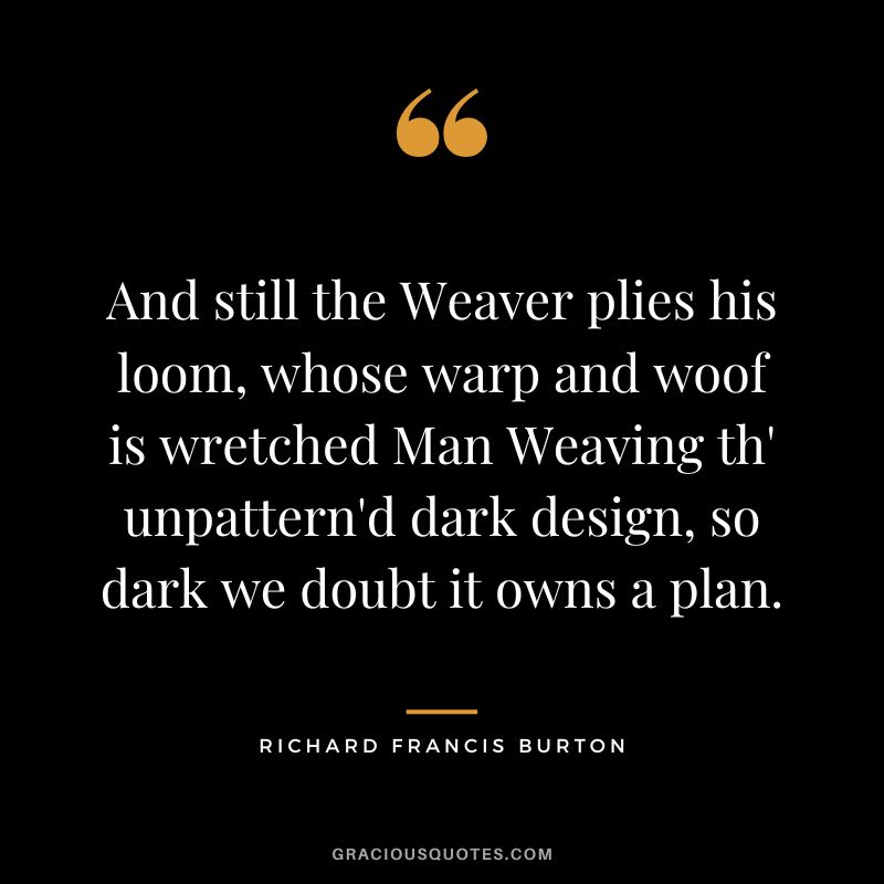 And still the Weaver plies his loom, whose warp and woof is wretched Man Weaving th' unpattern'd dark design, so dark we doubt it owns a plan.