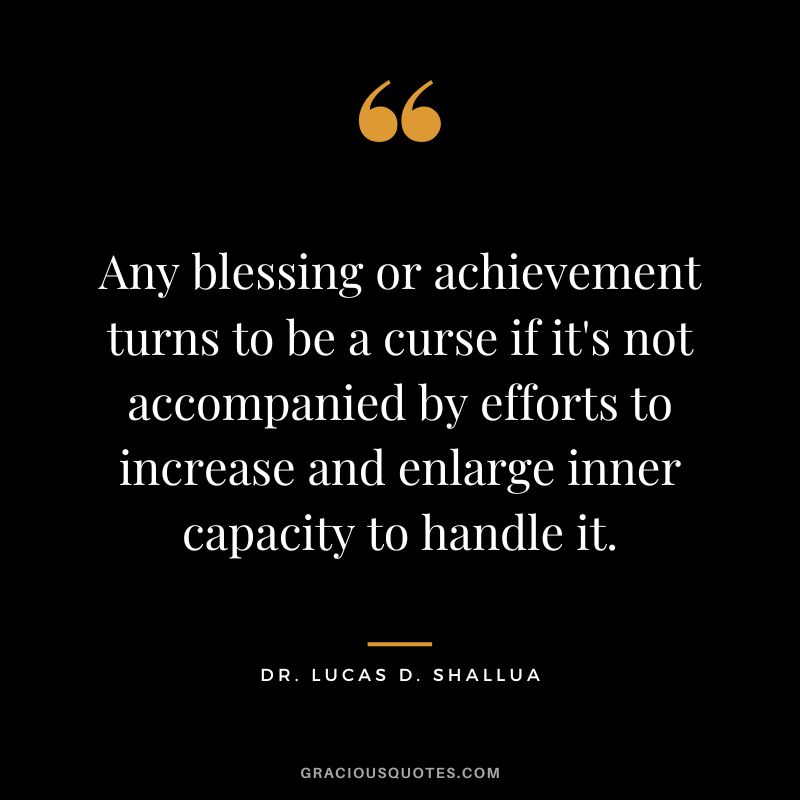 Any blessing or achievement turns to be a curse if it's not accompanied by efforts to increase and enlarge inner capacity to handle it. - Dr. Lucas D. Shallua