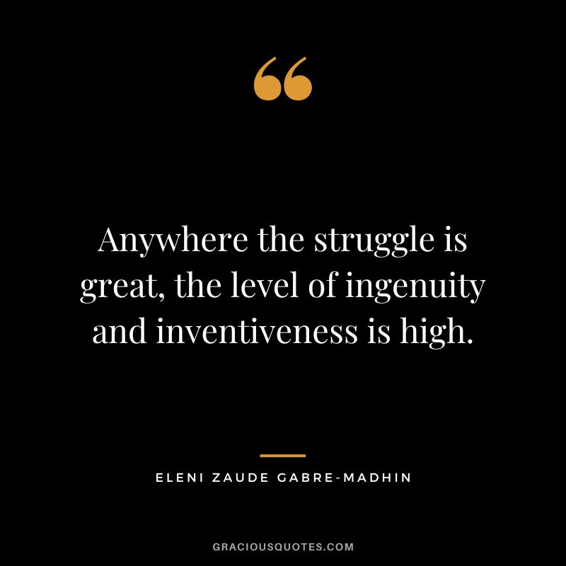 Anywhere the struggle is great, the level of ingenuity and inventiveness is high. - Eleni Zaude Gabre-Madhin