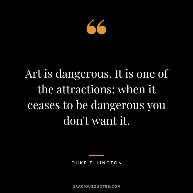 Art is dangerous. It is one of the attractions when it ceases to be dangerous you don't want it.