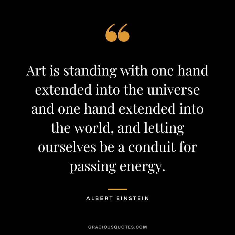 Art is standing with one hand extended into the universe and one hand extended into the world, and letting ourselves be a conduit for passing energy. - Albert Einstein