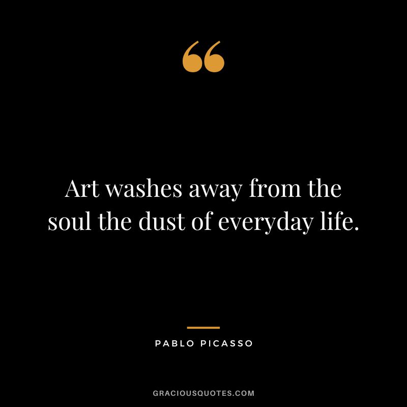 Art washes away from the soul the dust of everyday life. - Pablo Picasso