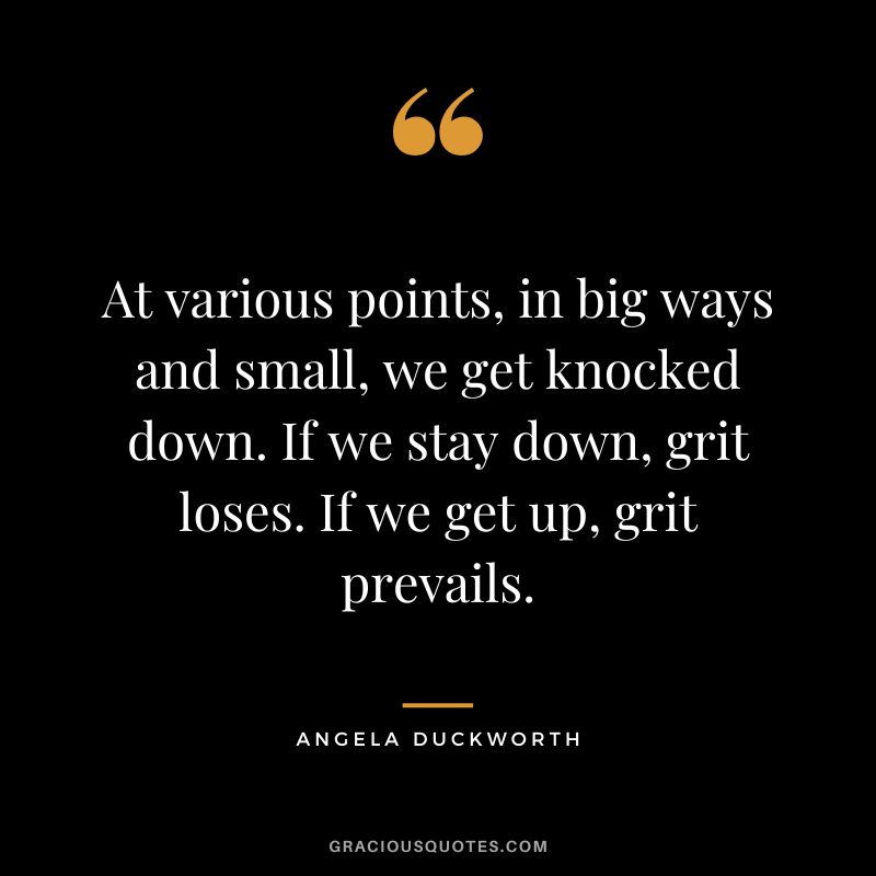 At various points, in big ways and small, we get knocked down. If we stay down, grit loses. If we get up, grit prevails. - Angela Duckworth