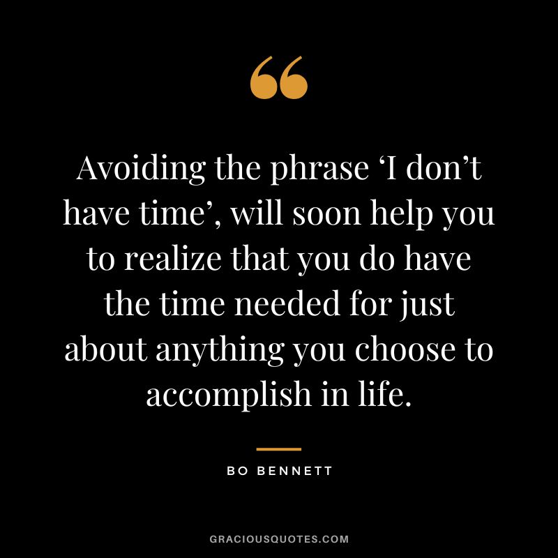 Avoiding the phrase ‘I don’t have time’, will soon help you to realize that you do have the time needed for just about anything you choose to accomplish in life.