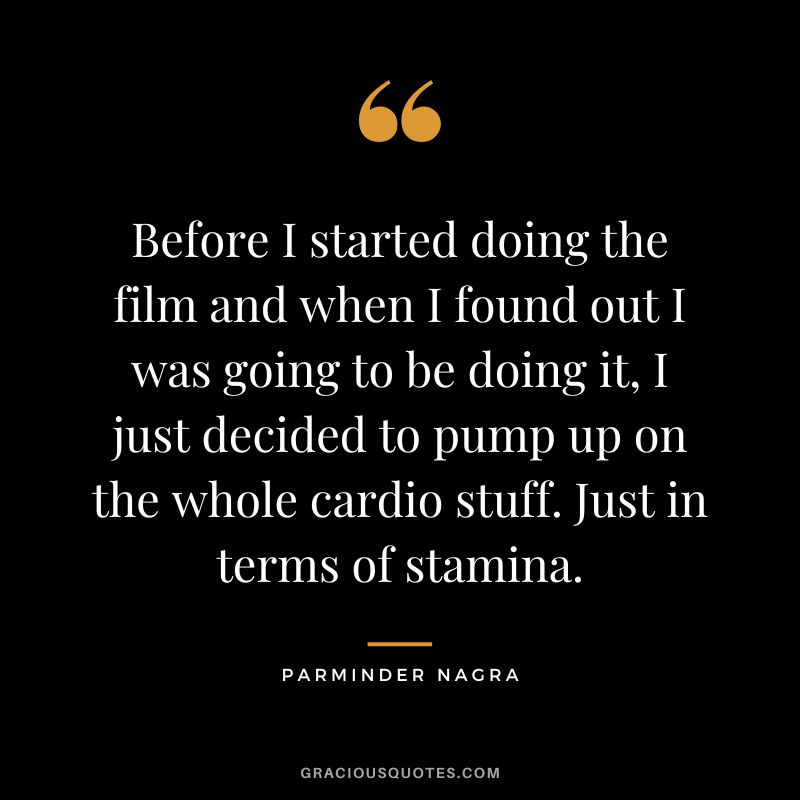 Before I started doing the film and when I found out I was going to be doing it, I just decided to pump up on the whole cardio stuff. Just in terms of stamina. - Parminder Nagra
