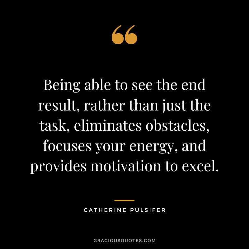 Being able to see the end result, rather than just the task, eliminates obstacles, focuses your energy, and provides motivation to excel. - Catherine Pulsifer
