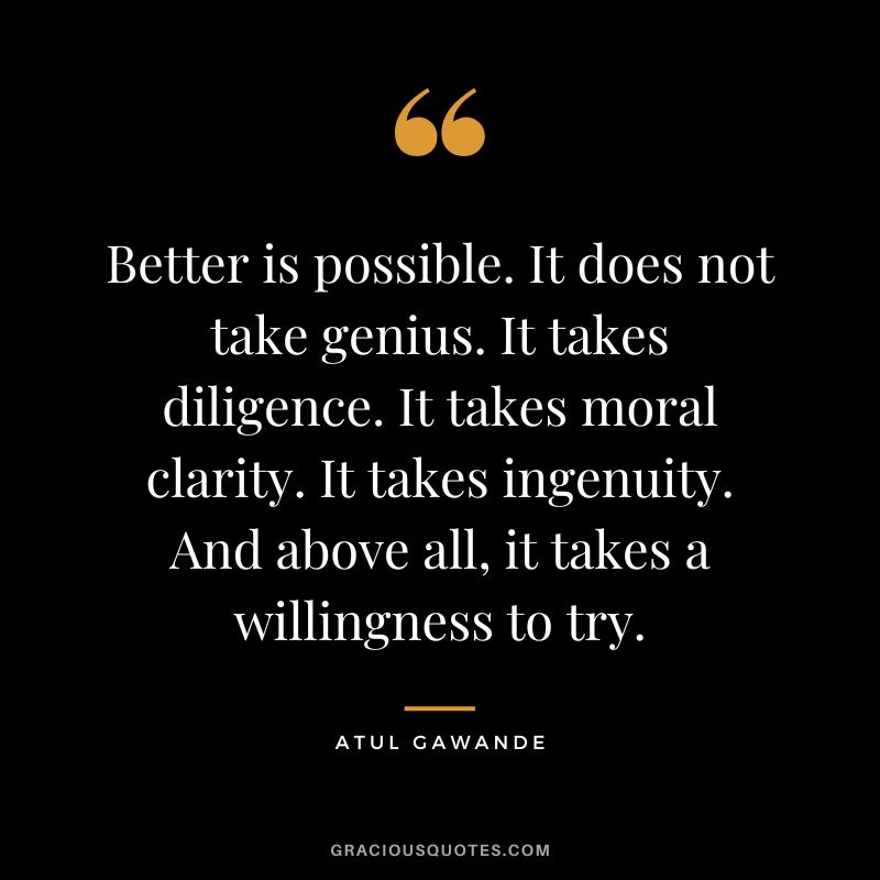 Better is possible. It does not take genius. It takes diligence. It takes moral clarity. It takes ingenuity. And above all, it takes a willingness to try. - Atul Gawande