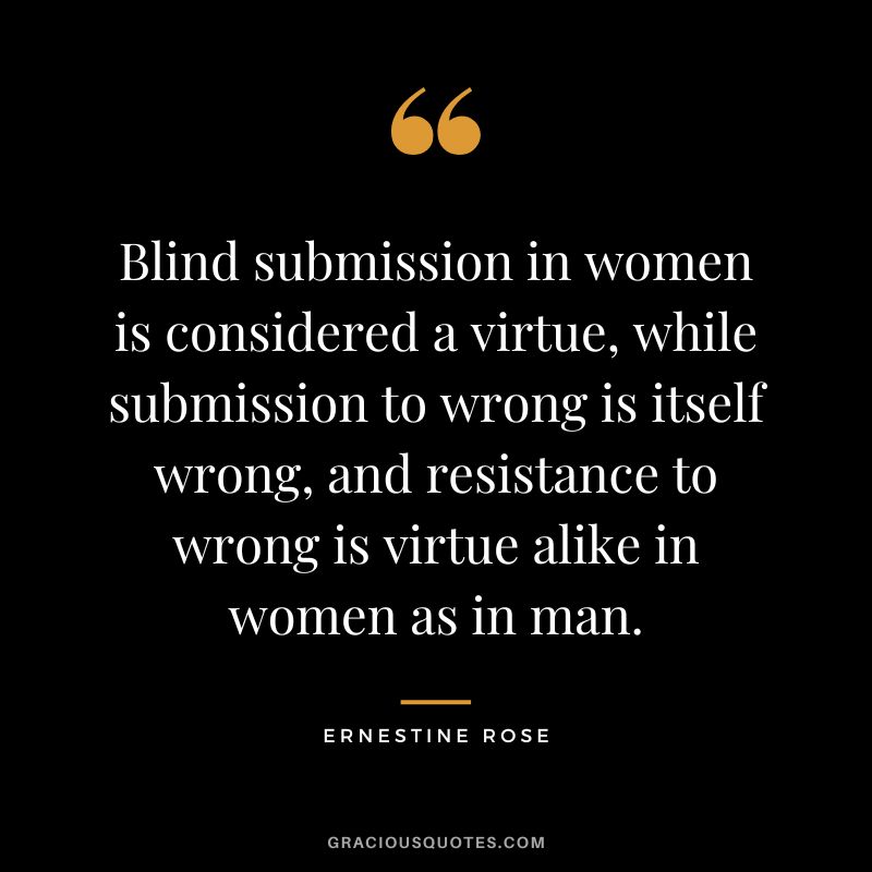 Blind submission in women is considered a virtue, while submission to wrong is itself wrong, and resistance to wrong is virtue alike in women as in man. - Ernestine Rose