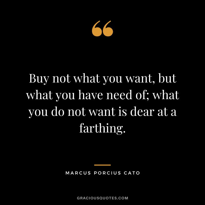 Buy not what you want, but what you have need of; what you do not want is dear at a farthing.