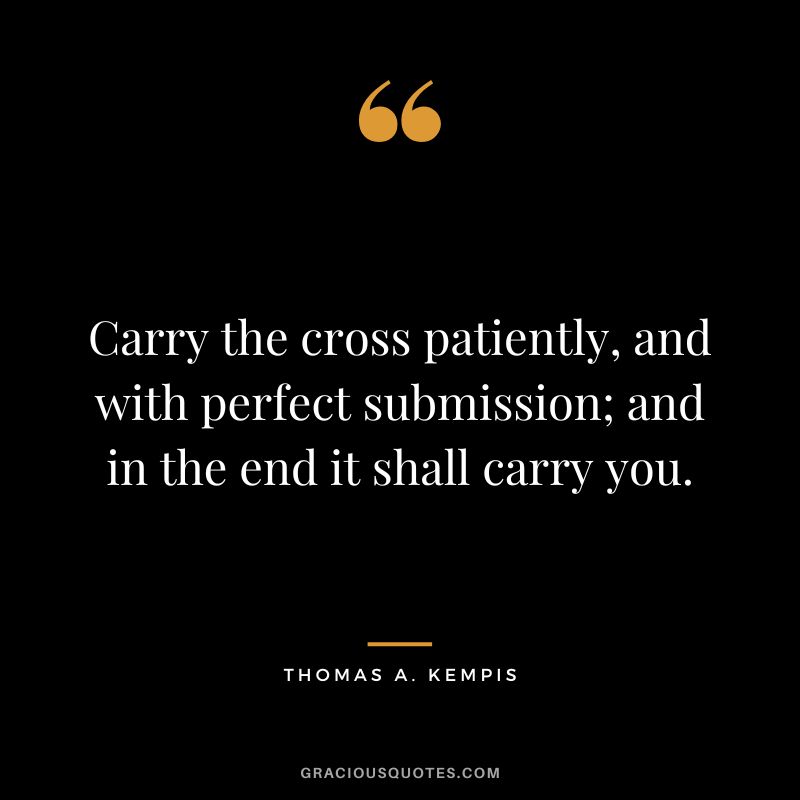 Carry the cross patiently, and with perfect submission; and in the end it shall carry you. - Thomas A. Kempis