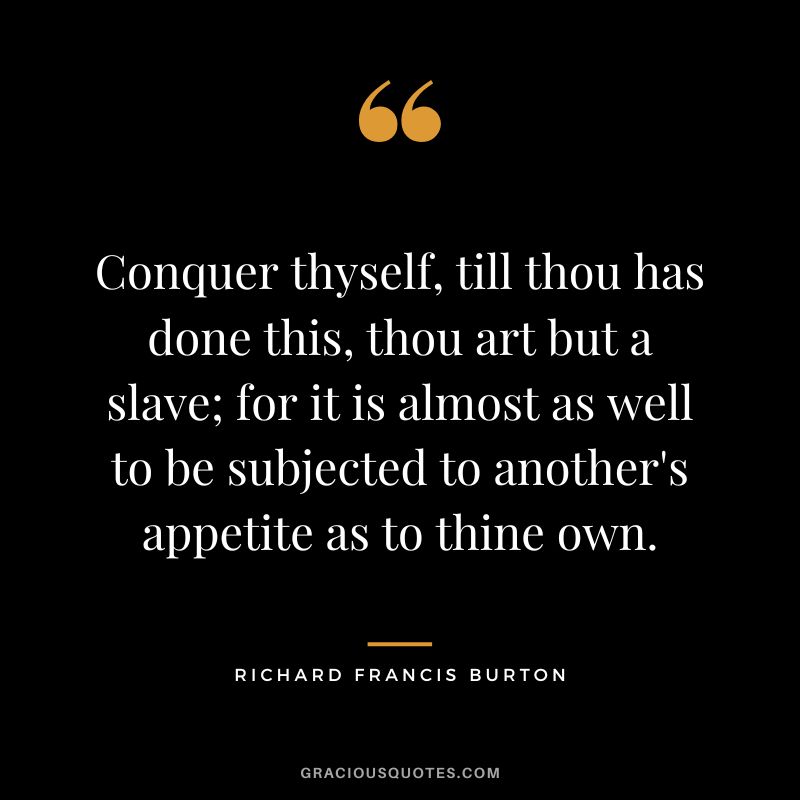 Conquer thyself, till thou has done this, thou art but a slave; for it is almost as well to be subjected to another's appetite as to thine own.