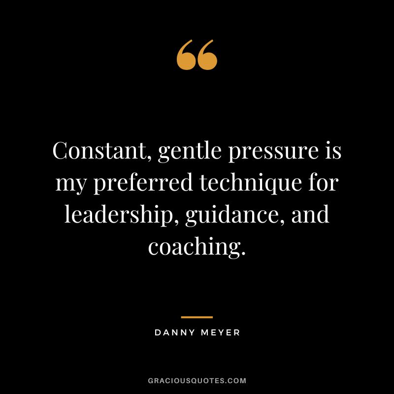 Constant, gentle pressure is my preferred technique for leadership, guidance, and coaching. - Danny Meyer