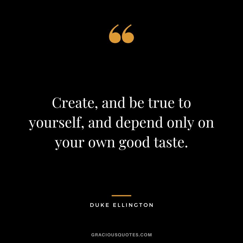 Create, and be true to yourself, and depend only on your own good taste.