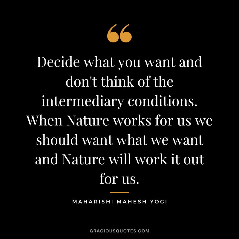 Decide what you want and don't think of the intermediary conditions. When Nature works for us we should want what we want and Nature will work it out for us.