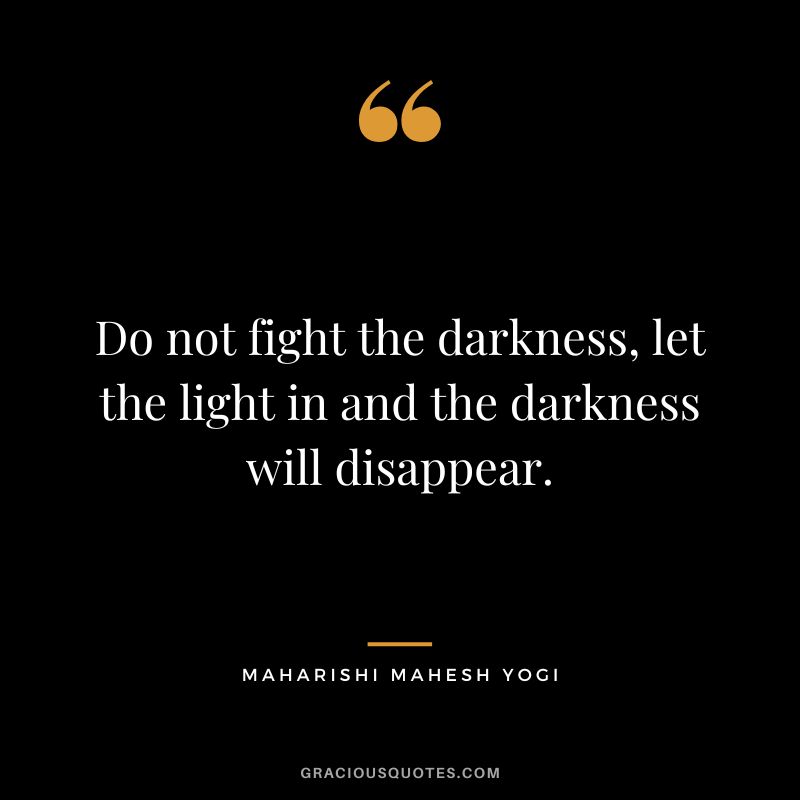 Do not fight the darkness, let the light in and the darkness will disappear.