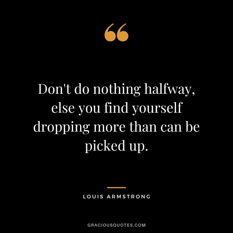Don't do nothing halfway, else you find yourself dropping more than can be picked up.
