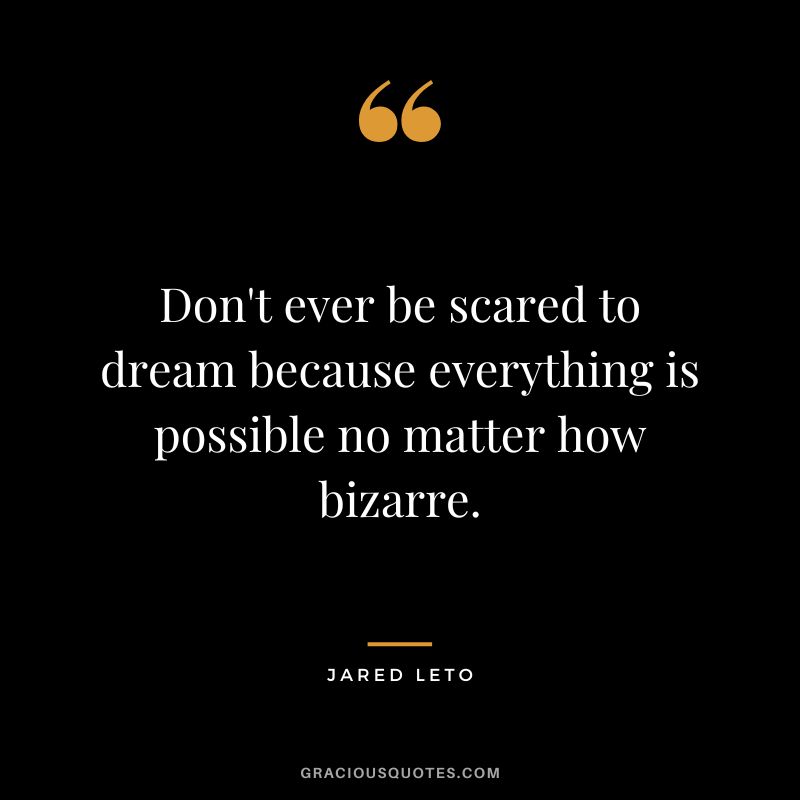 Don't ever be scared to dream because everything is possible no matter how bizarre.