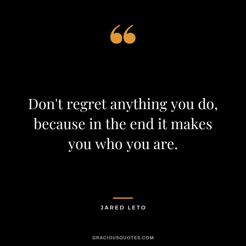 Don't regret anything you do, because in the end it makes you who you are.