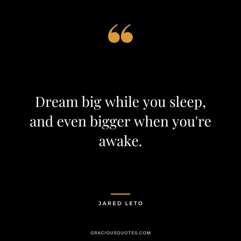 Dream big while you sleep, and even bigger when you're awake.