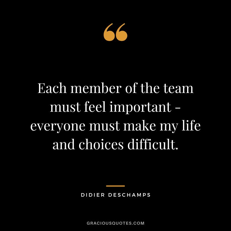 Each member of the team must feel important - everyone must make my life and choices difficult.