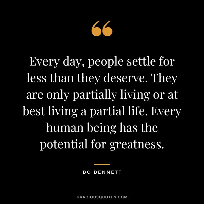Every day, people settle for less than they deserve. They are only partially living or at best living a partial life. Every human being has the potential for greatness.
