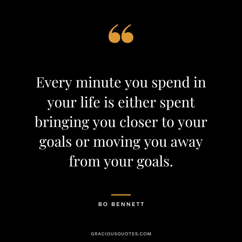 Every minute you spend in your life is either spent bringing you closer to your goals or moving you away from your goals.