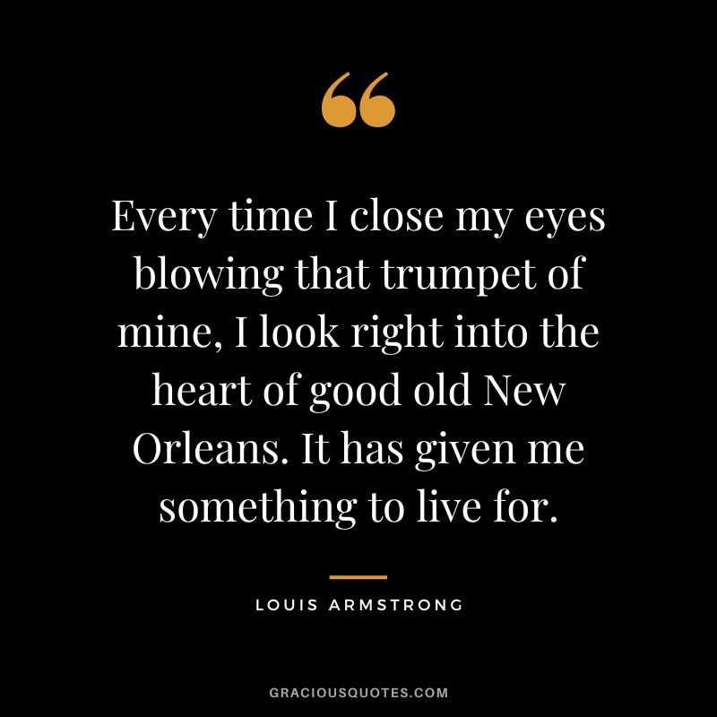 Every time I close my eyes blowing that trumpet of mine, I look right into the heart of good old New Orleans. It has given me something to live for.