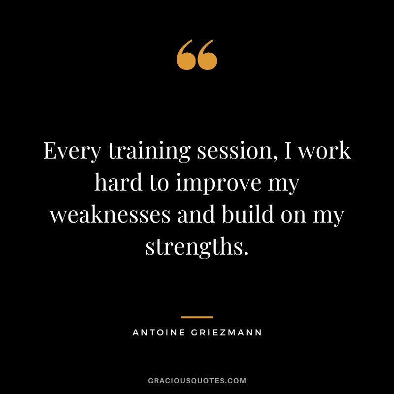 Every training session, I work hard to improve my weaknesses and build on my strengths.