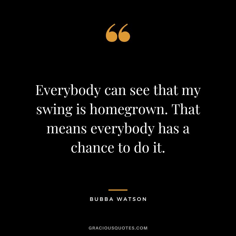 Everybody can see that my swing is homegrown. That means everybody has a chance to do it.