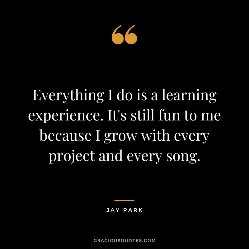 Everything I do is a learning experience. It's still fun to me because I grow with every project and every song.
