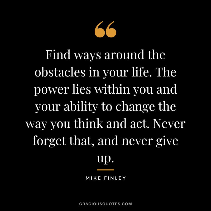 Find ways around the obstacles in your life. The power lies within you and your ability to change the way you think and act. Never forget that, and never give up. - Mike Finley