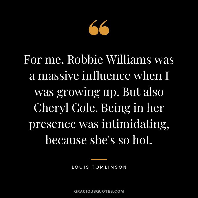 For me, Robbie Williams was a massive influence when I was growing up. But also Cheryl Cole. Being in her presence was intimidating, because she's so hot.
