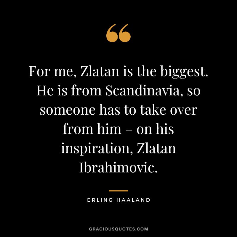 For me, Zlatan is the biggest. He is from Scandinavia, so someone has to take over from him – on his inspiration, Zlatan Ibrahimovic.