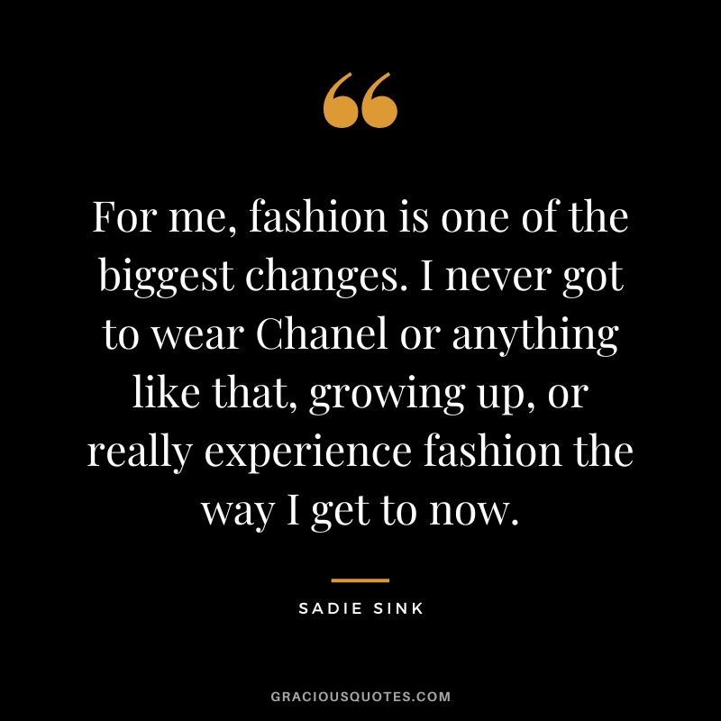 For me, fashion is one of the biggest changes. I never got to wear Chanel or anything like that, growing up, or really experience fashion the way I get to now.