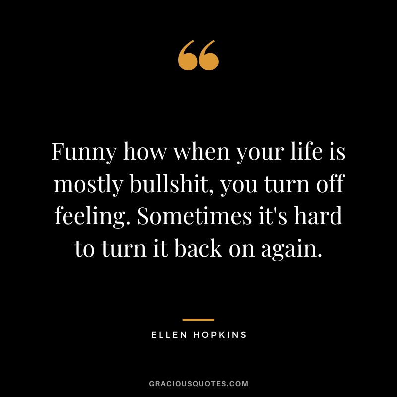 Funny how when your life is mostly bullshit, you turn off feeling. Sometimes it's hard to turn it back on again.